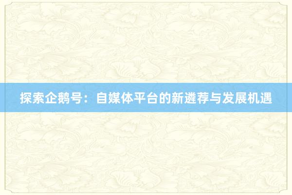 探索企鹅号：自媒体平台的新遴荐与发展机遇