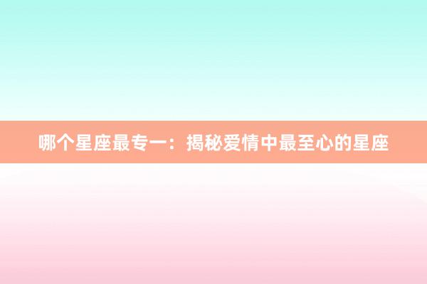 哪个星座最专一：揭秘爱情中最至心的星座