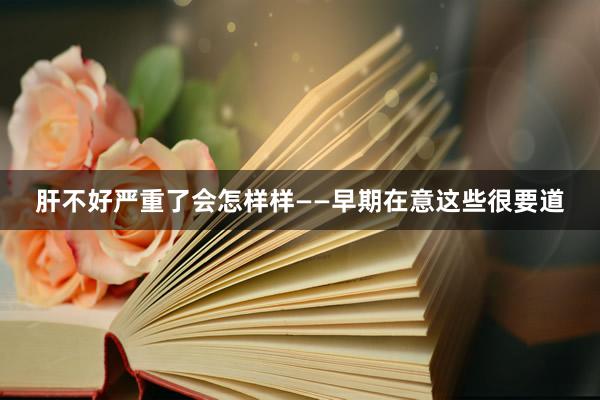 肝不好严重了会怎样样——早期在意这些很要道